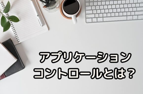 アプリケーションコントロールとは？